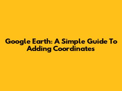 Google Earth: A Simple Guide To Adding Coordinates