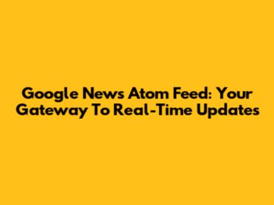 Google News Atom Feed: Your Gateway To Real-Time Updates