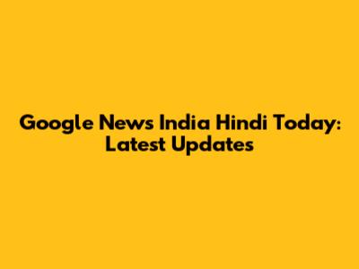 Google News India Hindi Today: Latest Updates