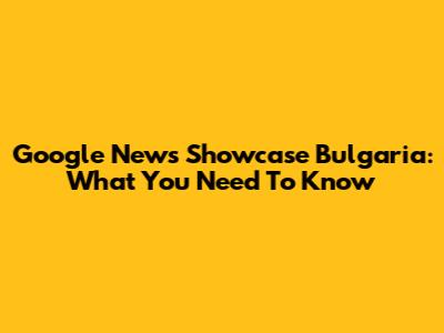 Google News Showcase Bulgaria: What You Need To Know