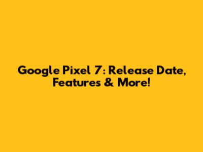 Google Pixel 7: Release Date, Features & More!