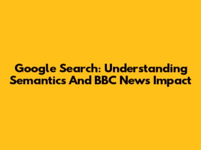 Google Search: Understanding Semantics And BBC News Impact