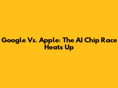 Google Vs. Apple: The AI Chip Race Heats Up