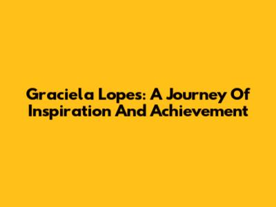 Graciela Lopes: A Journey Of Inspiration And Achievement