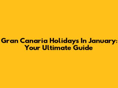 Gran Canaria Holidays In January: Your Ultimate Guide