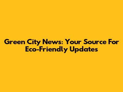 Green City News: Your Source For Eco-Friendly Updates