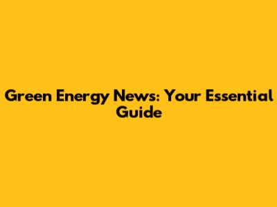 Green Energy News: Your Essential Guide
