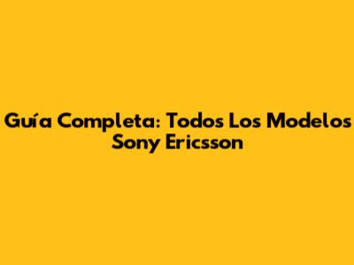 Guía Completa: Todos Los Modelos Sony Ericsson