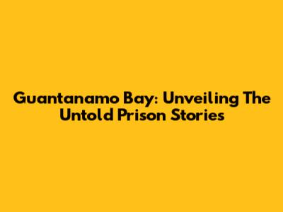 Guantanamo Bay: Unveiling The Untold Prison Stories