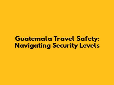 Guatemala Travel Safety: Navigating Security Levels