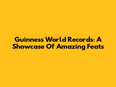 Guinness World Records: A Showcase Of Amazing Feats