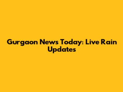 Gurgaon News Today: Live Rain Updates