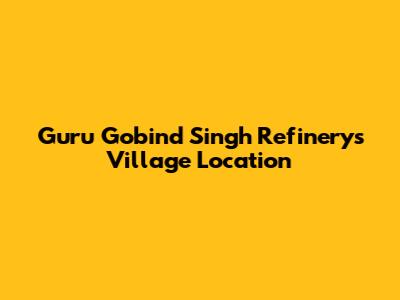 Guru Gobind Singh Refinery's Village Location