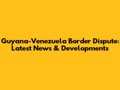 Guyana-Venezuela Border Dispute: Latest News & Developments
