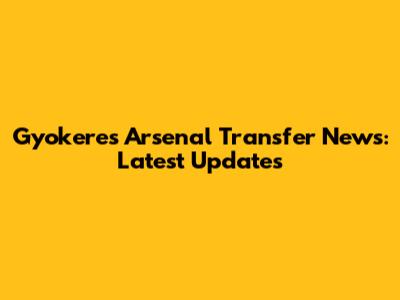 Gyokeres Arsenal Transfer News: Latest Updates
