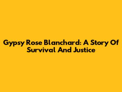 Gypsy Rose Blanchard: A Story Of Survival And Justice