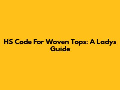 HS Code For Woven Tops: A Lady's Guide
