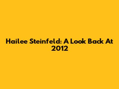 Hailee Steinfeld: A Look Back At 2012