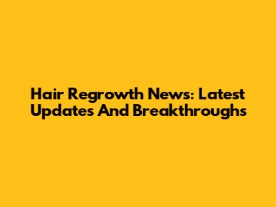 Hair Regrowth News: Latest Updates And Breakthroughs