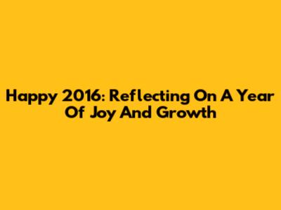 Happy 2016: Reflecting On A Year Of Joy And Growth