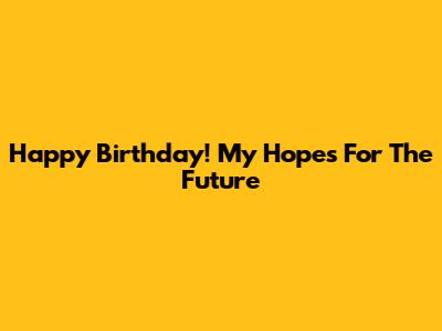 Happy Birthday! My Hopes For The Future