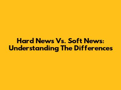 Hard News Vs. Soft News: Understanding The Differences
