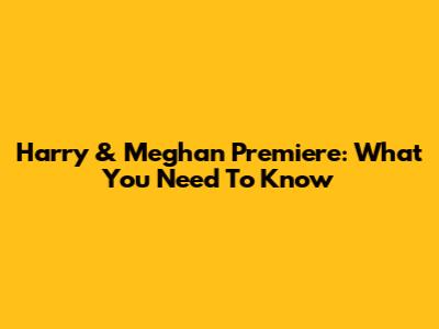 Harry & Meghan Premiere: What You Need To Know