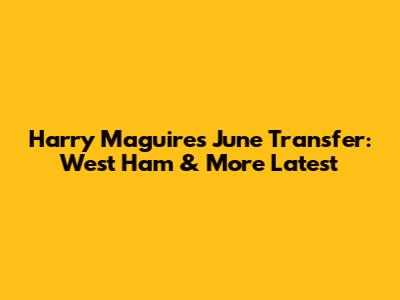 Harry Maguire's June Transfer: West Ham & More Latest