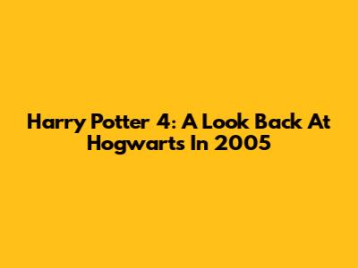 Harry Potter 4: A Look Back At Hogwarts In 2005