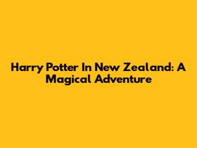 Harry Potter In New Zealand: A Magical Adventure