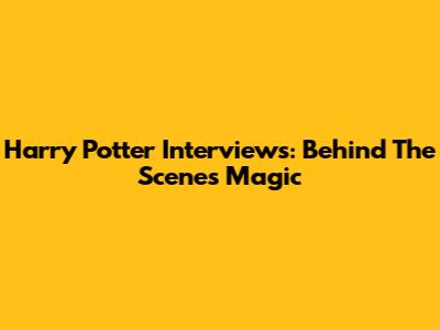 Harry Potter Interviews: Behind The Scenes Magic