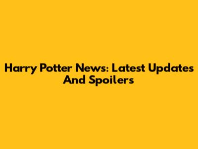 Harry Potter News: Latest Updates And Spoilers
