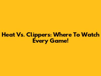 Heat Vs. Clippers: Where To Watch Every Game!
