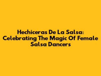 Hechiceras De La Salsa: Celebrating The Magic Of Female Salsa Dancers