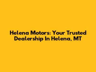 Helena Motors: Your Trusted Dealership In Helena, MT
