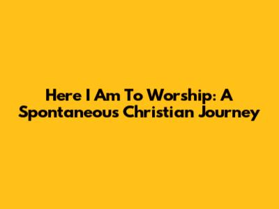 Here I Am To Worship: A Spontaneous Christian Journey