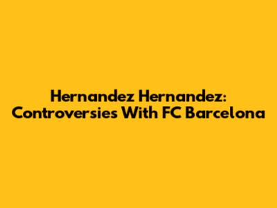 Hernandez Hernandez: Controversies With FC Barcelona