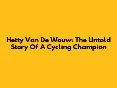 Hetty Van De Wouw: The Untold Story Of A Cycling Champion