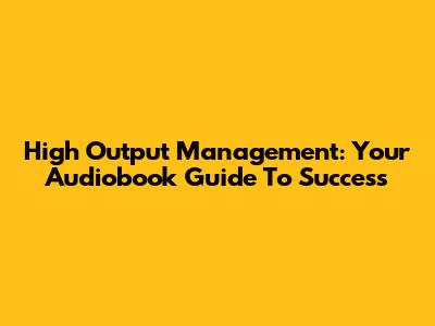 High Output Management: Your Audiobook Guide To Success