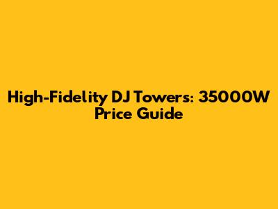 High-Fidelity DJ Towers: 35000W Price Guide