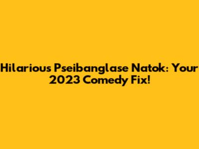 Hilarious Pseibanglase Natok: Your 2023 Comedy Fix!