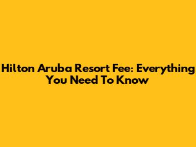Hilton Aruba Resort Fee: Everything You Need To Know