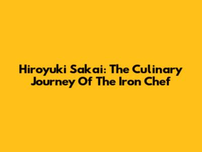 Hiroyuki Sakai: The Culinary Journey Of The Iron Chef