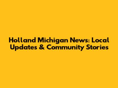 Holland Michigan News: Local Updates & Community Stories