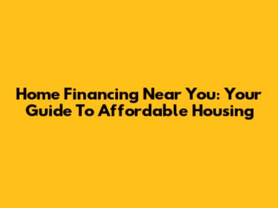 Home Financing Near You: Your Guide To Affordable Housing