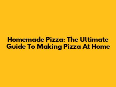 Homemade Pizza: The Ultimate Guide To Making Pizza At Home