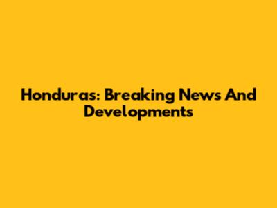 Honduras: Breaking News And Developments