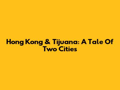 Hong Kong & Tijuana: A Tale Of Two Cities