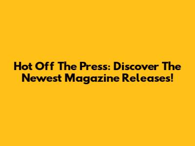 Hot Off The Press: Discover The Newest Magazine Releases!