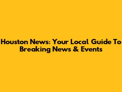 Houston News: Your Local Guide To Breaking News & Events